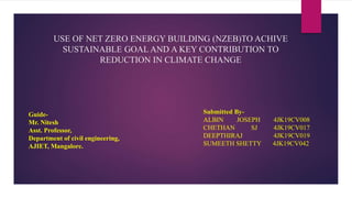 USE OF NET ZERO ENERGY BUILDING (NZEB)TO ACHIVE
SUSTAINABLE GOAL AND A KEY CONTRIBUTION TO
REDUCTION IN CLIMATE CHANGE
Guide-
Mr. Nitesh
Asst. Professor,
Department of civil engineering,
AJIET, Mangalore.
Submitted By-
ALBIN JOSEPH 4JK19CV008
CHETHAN SJ 4JK19CV017
DEEPTHIRAJ 4JK19CV019
SUMEETH SHETTY 4JK19CV042
 