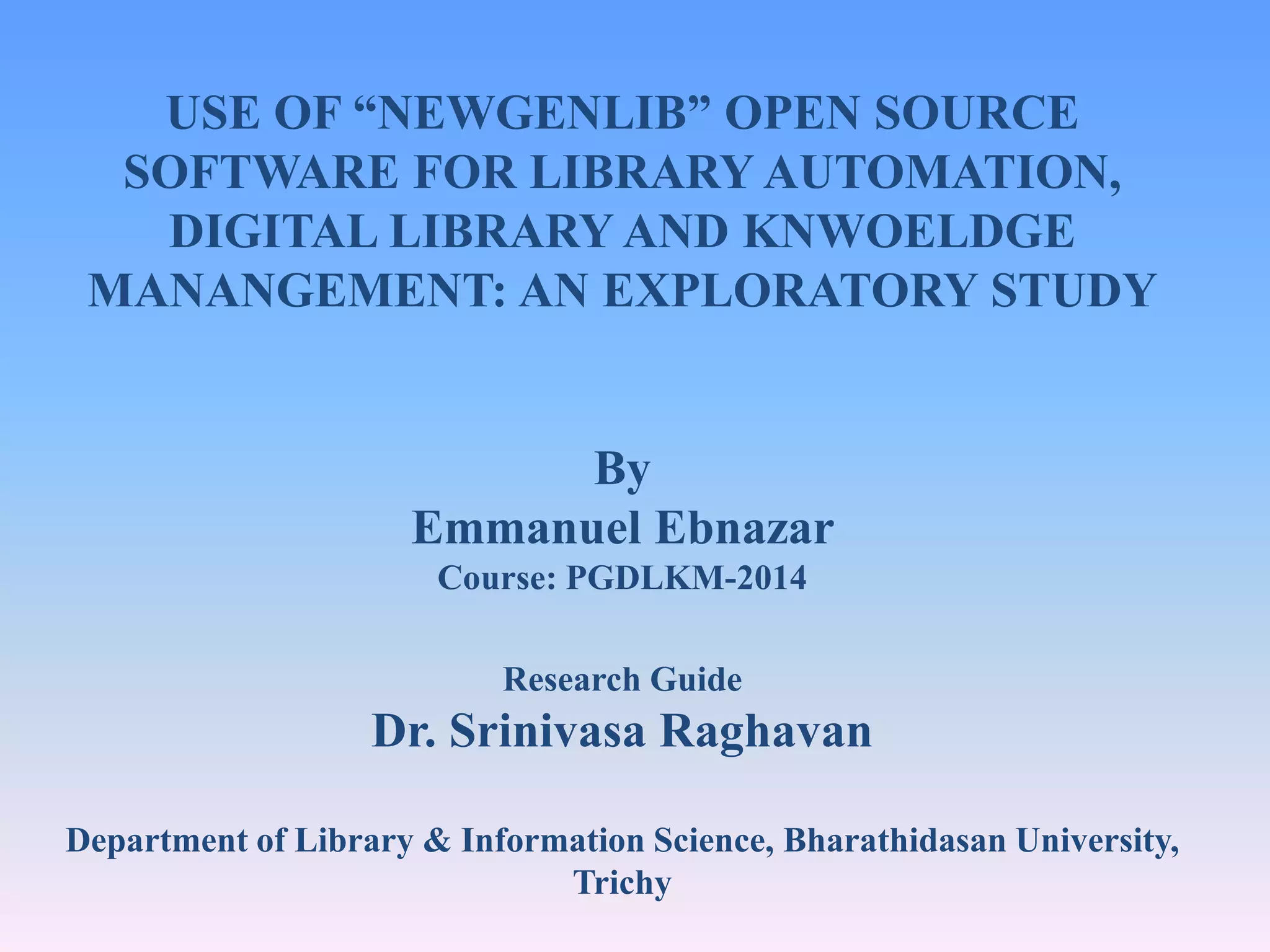 USE OF “NEWGENLIB” OPEN SOURCE SOFTWARE FOR LIBRARY AUTOMATION, DIGITAL LIBRARY AND KNWOELDGE MANANGEMENT: AN EXPLORATORY STUDY By Emmanuel Ebnazar Course: PGDLKM-2014 Research Guide Dr. Srinivasa Raghavan Department of Library & Information Science, Bharathidasan University, Trichy 