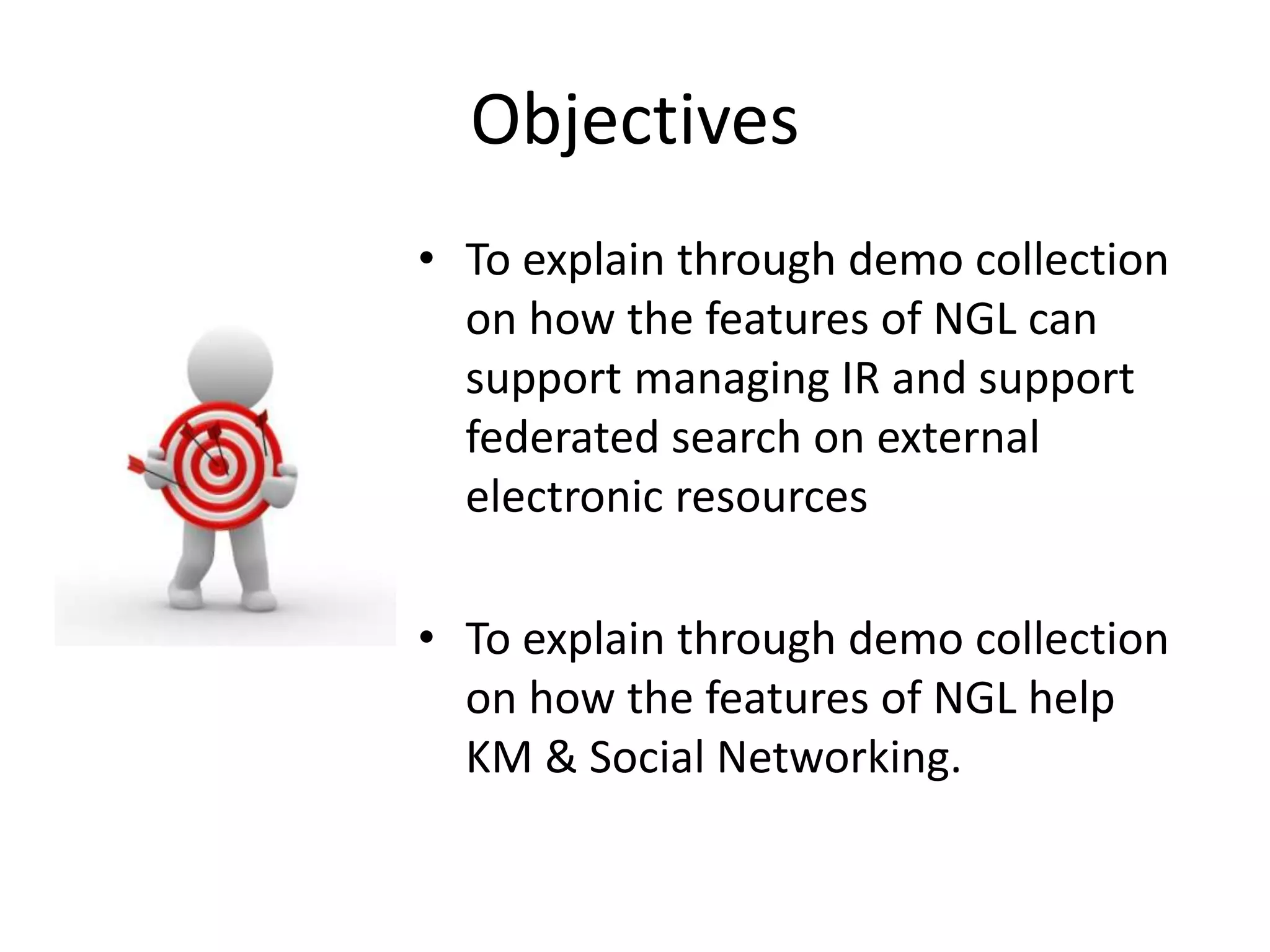 Objectives • To explain through demo collection on how the features of NGL can support managing IR and support federated search on external electronic resources • To explain through demo collection on how the features of NGL help KM & Social Networking. 