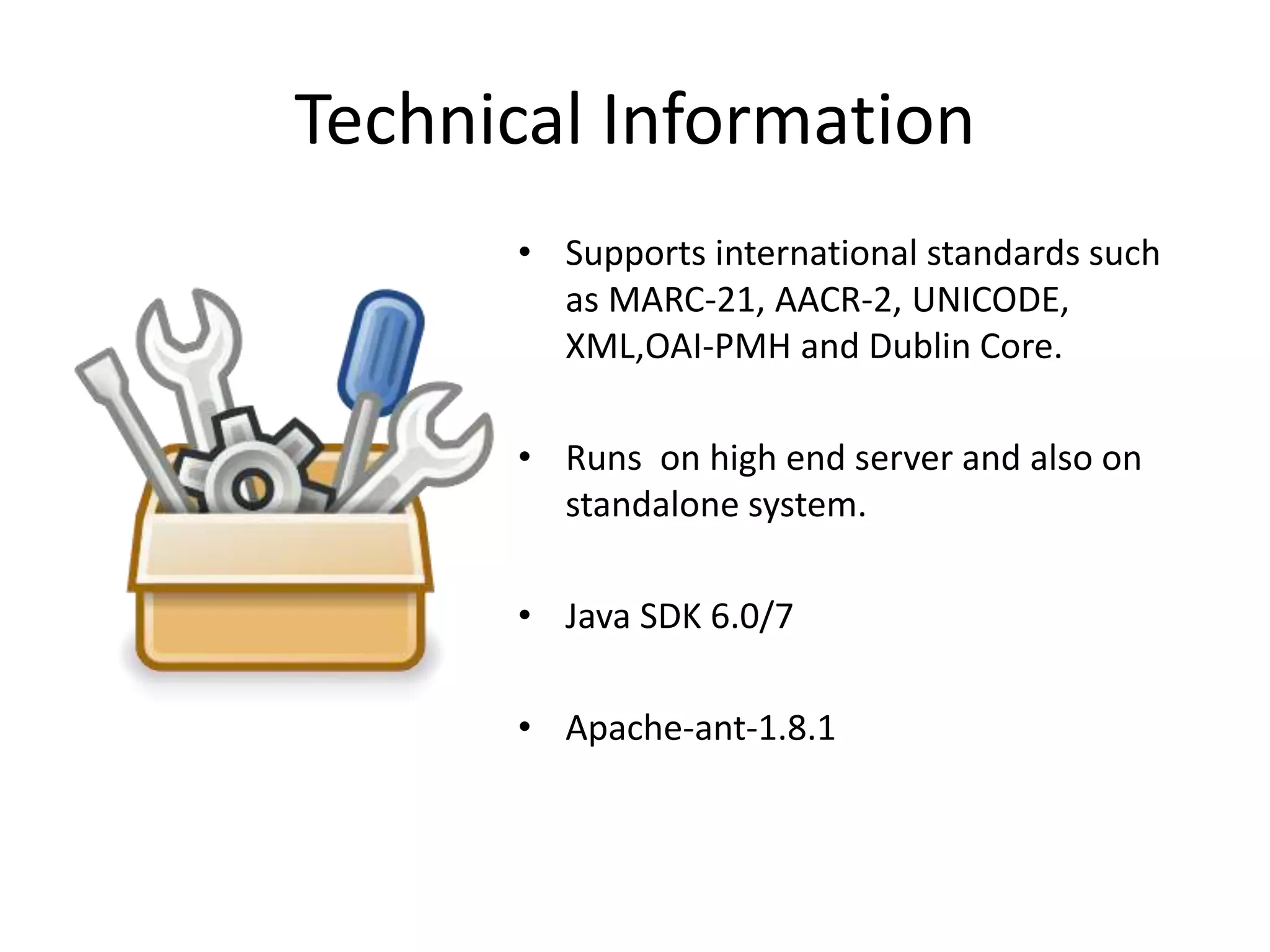 Technical Information • Supports international standards such as MARC-21, AACR-2, UNICODE, XML,OAI-PMH and Dublin Core. • Runs on high end server and also on standalone system. • Java SDK 6.0/7 • Apache-ant-1.8.1 