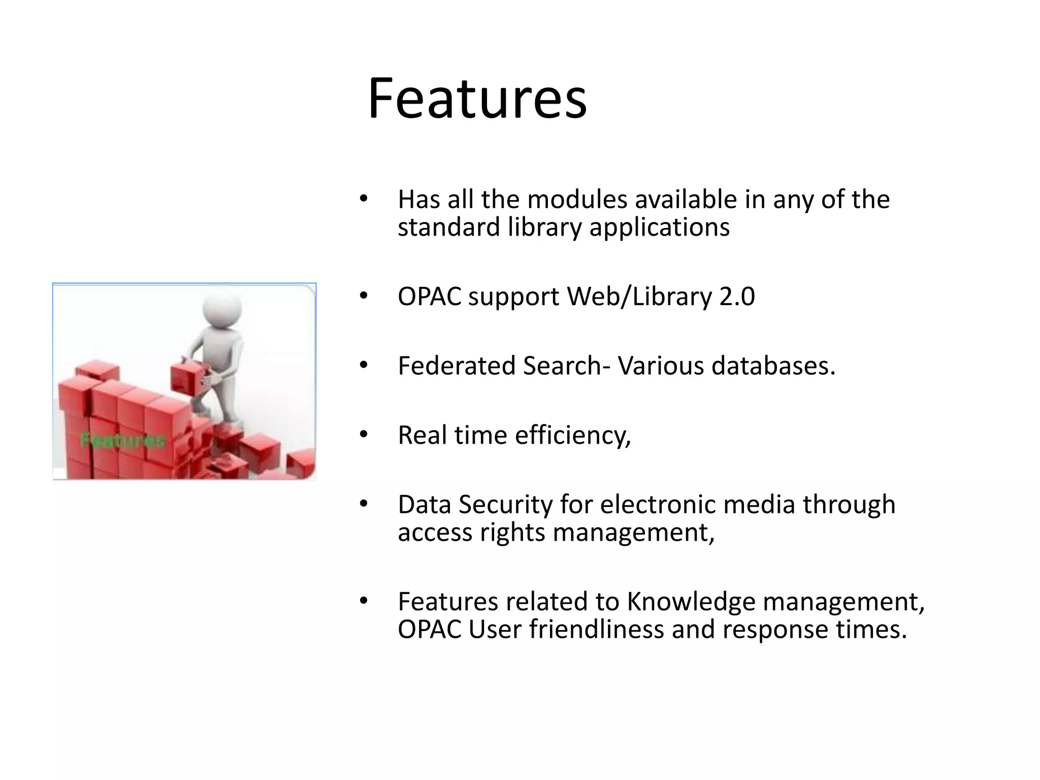 Features • Has all the modules available in any of the standard library applications • OPAC support Web/Library 2.0 • Federated Search- Various databases. • Real time efficiency, • Data Security for electronic media through access rights management, • Features related to Knowledge management, OPAC User friendliness and response times. 