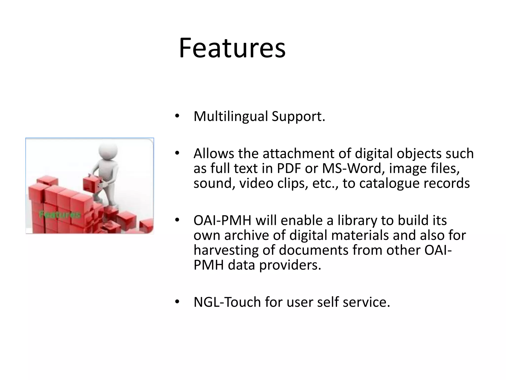 Features • Multilingual Support. • Allows the attachment of digital objects such as full text in PDF or MS-Word, image files, sound, video clips, etc., to catalogue records • OAI-PMH will enable a library to build its own archive of digital materials and also for harvesting of documents from other OAI-PMH data providers. • NGL-Touch for user self service. 