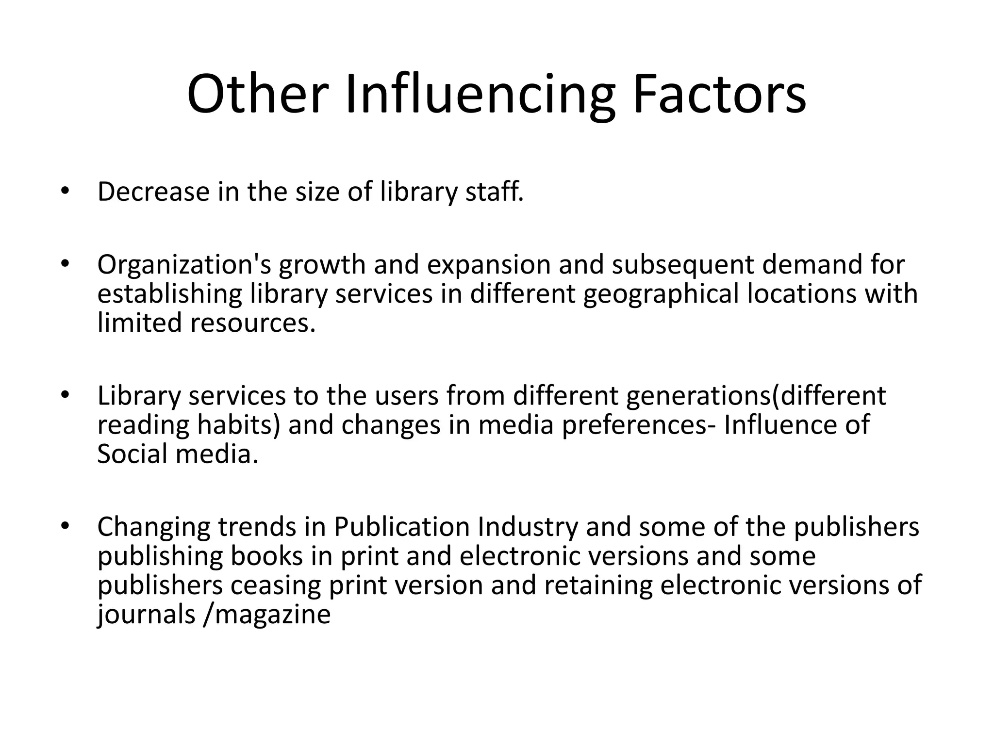 Other Influencing Factors • Decrease in the size of library staff. • Organization's growth and expansion and subsequent demand for establishing library services in different geographical locations with limited resources. • Library services to the users from different generations(different reading habits) and changes in media preferences- Influence of Social media. • Changing trends in Publication Industry and some of the publishers publishing books in print and electronic versions and some publishers ceasing print version and retaining electronic versions of journals /magazine 