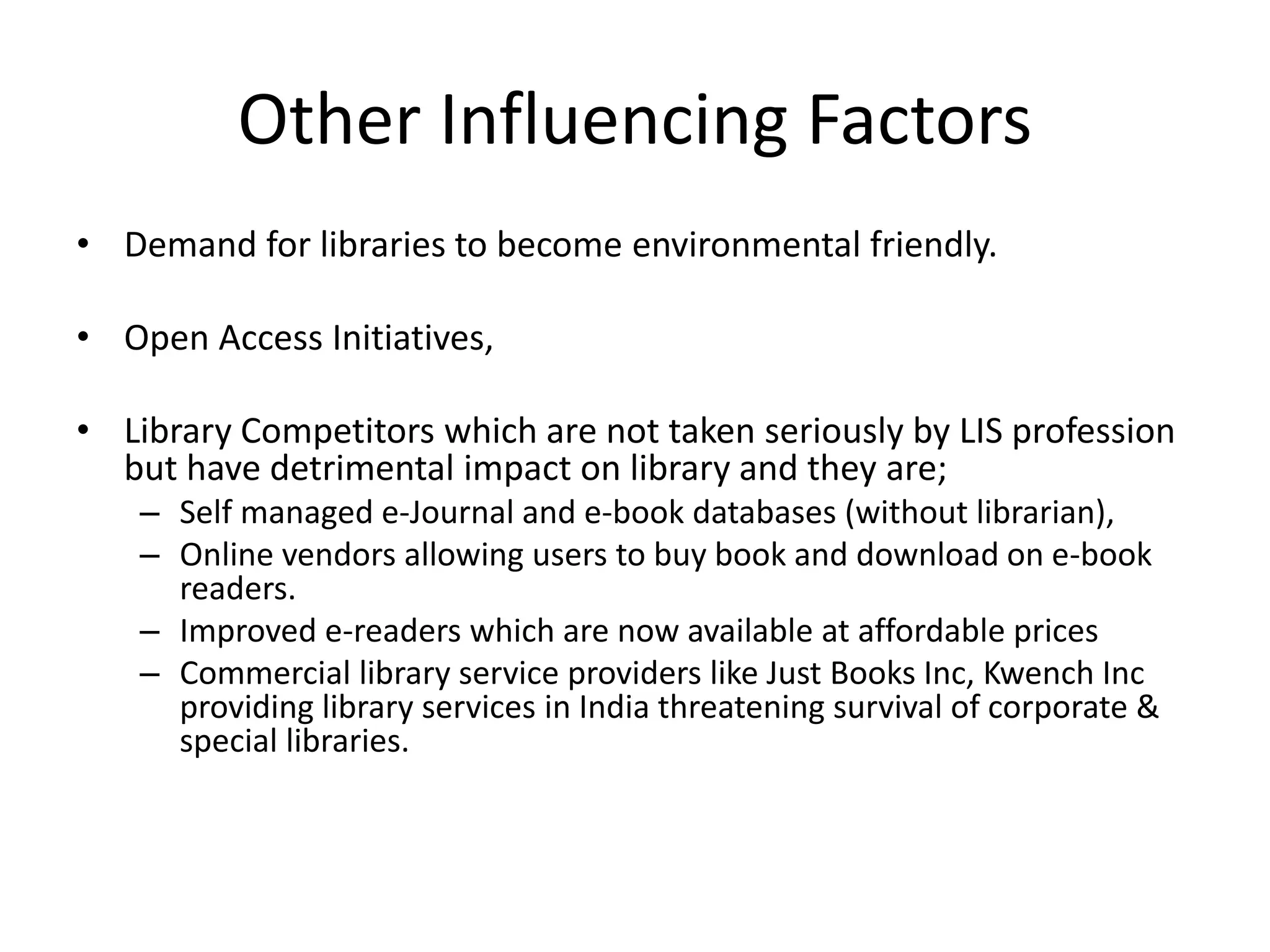 Other Influencing Factors • Demand for libraries to become environmental friendly. • Open Access Initiatives, • Library Competitors which are not taken seriously by LIS profession but have detrimental impact on library and they are; – Self managed e-Journal and e-book databases (without librarian), – Online vendors allowing users to buy book and download on e-book readers. – Improved e-readers which are now available at affordable prices – Commercial library service providers like Just Books Inc, Kwench Inc providing library services in India threatening survival of corporate & special libraries. 