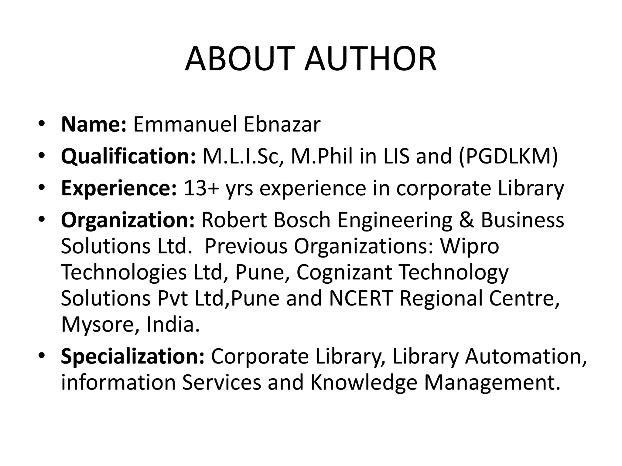 ABOUT AUTHOR • Name: Emmanuel Ebnazar • Qualification: M.L.I.Sc, M.Phil in LIS and (PGDLKM) • Experience: 13+ yrs experience in corporate Library • Organization: Robert Bosch Engineering & Business Solutions Ltd. Previous Organizations: Wipro Technologies Ltd, Pune, Cognizant Technology Solutions Pvt Ltd,Pune and NCERT Regional Centre, Mysore, India. • Specialization: Corporate Library, Library Automation, information Services and Knowledge Management. 