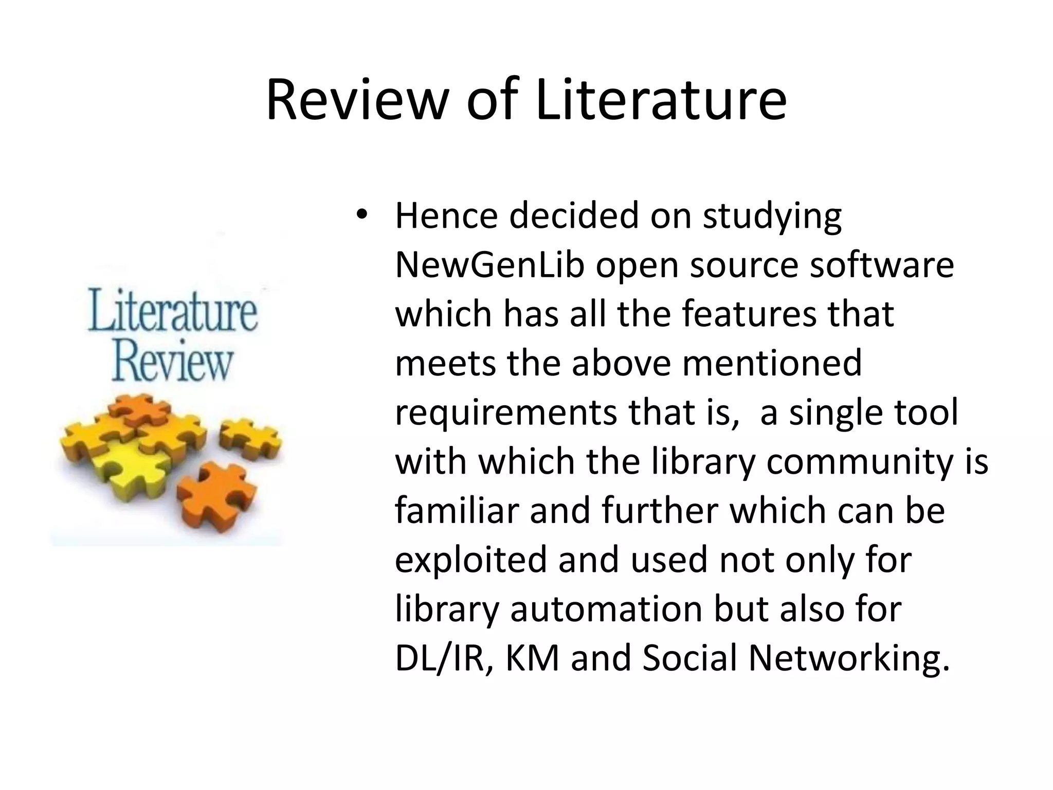 Review of Literature • Hence decided on studying NewGenLib open source software which has all the features that meets the above mentioned requirements that is, a single tool with which the library community is familiar and further which can be exploited and used not only for library automation but also for DL/IR, KM and Social Networking. 