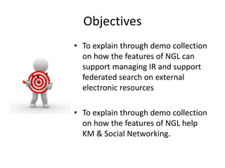 Objectives 
• To explain through demo collection 
on how the features of NGL can 
support managing IR and support 
federated search on external 
electronic resources 
• To explain through demo collection 
on how the features of NGL help 
KM & Social Networking. 
 