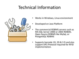 Technical Information 
• Works in Windows, Linux environment 
• Developed on Java Platform 
• The commercial RDBMS servers such as 
MS-SQL Server 2000 or 2003 RDBMS. 
Open Source RDBMS like MySql, or 
PostgreSQL RDBMS 
• Supports barcode 1D, 2D & 3 D and also 
support SIP2 Protocol required for RFID 
implementation. 
 