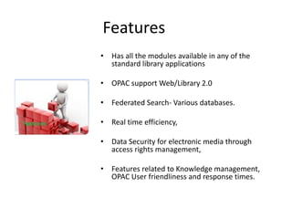 Features 
• Has all the modules available in any of the 
standard library applications 
• OPAC support Web/Library 2.0 
• Federated Search- Various databases. 
• Real time efficiency, 
• Data Security for electronic media through 
access rights management, 
• Features related to Knowledge management, 
OPAC User friendliness and response times. 
 
