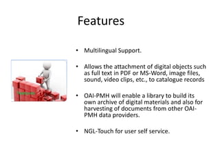 Features 
• Multilingual Support. 
• Allows the attachment of digital objects such 
as full text in PDF or MS-Word, image files, 
sound, video clips, etc., to catalogue records 
• OAI-PMH will enable a library to build its 
own archive of digital materials and also for 
harvesting of documents from other OAI-PMH 
data providers. 
• NGL-Touch for user self service. 
 