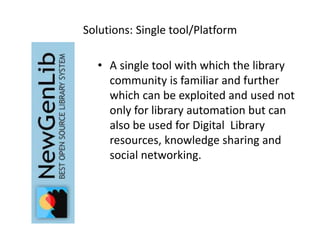 Solutions: Single tool/Platform 
• A single tool with which the library 
community is familiar and further 
which can be exploited and used not 
only for library automation but can 
also be used for Digital Library 
resources, knowledge sharing and 
social networking. 
 