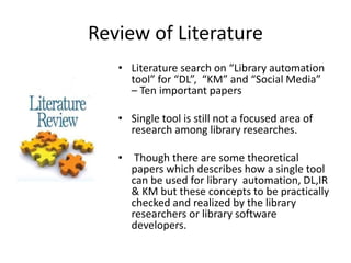 Review of Literature 
• Literature search on “Library automation 
tool” for “DL”, “KM” and “Social Media” 
– Ten important papers 
• Single tool is still not a focused area of 
research among library researches. 
• Though there are some theoretical 
papers which describes how a single tool 
can be used for library automation, DL,IR 
& KM but these concepts to be practically 
checked and realized by the library 
researchers or library software 
developers. 
 