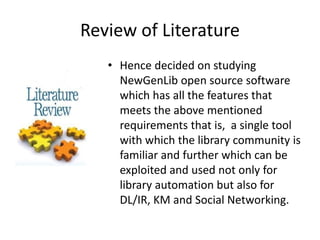 Review of Literature 
• Hence decided on studying 
NewGenLib open source software 
which has all the features that 
meets the above mentioned 
requirements that is, a single tool 
with which the library community is 
familiar and further which can be 
exploited and used not only for 
library automation but also for 
DL/IR, KM and Social Networking. 
 