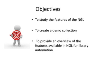Objectives 
• To study the features of the NGL 
• To create a demo collection 
• To provide an overview of the 
features available in NGL for library 
automation. 
 