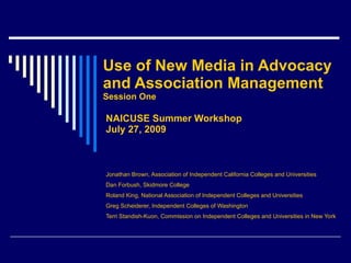Use of New Media in Advocacy  and Association Management Session One NAICUSE Summer Workshop July 27, 2009 Jonathan Brown, Association of Independent California Colleges and Universities Dan Forbush, Skidmore College Roland King, National Association of Independent Colleges and Universities Greg Scheiderer, Independent Colleges of Washington Terri Standish-Kuon, Commission on Independent Colleges and Universities in New York 