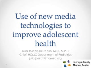 Use of new media
technologies to
improve adolescent
health
Julia Joseph-Di Caprio, M.D., M.P.H.
Chief, HCMC Department of Pediatrics
julia.joseph@hcmed.org
1
 