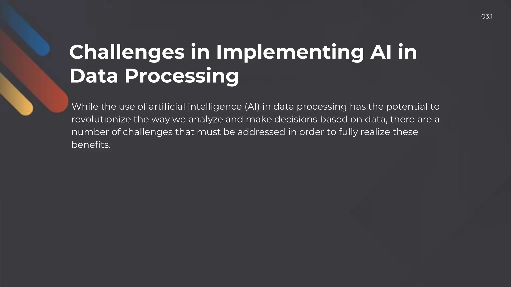 While the use of artificial intelligence (AI) in data processing has the potential to
revolutionize the way we analyze and make decisions based on data, there are a
number of challenges that must be addressed in order to fully realize these
benefits.
Challenges in Implementing AI in
Data Processing
03.1
 