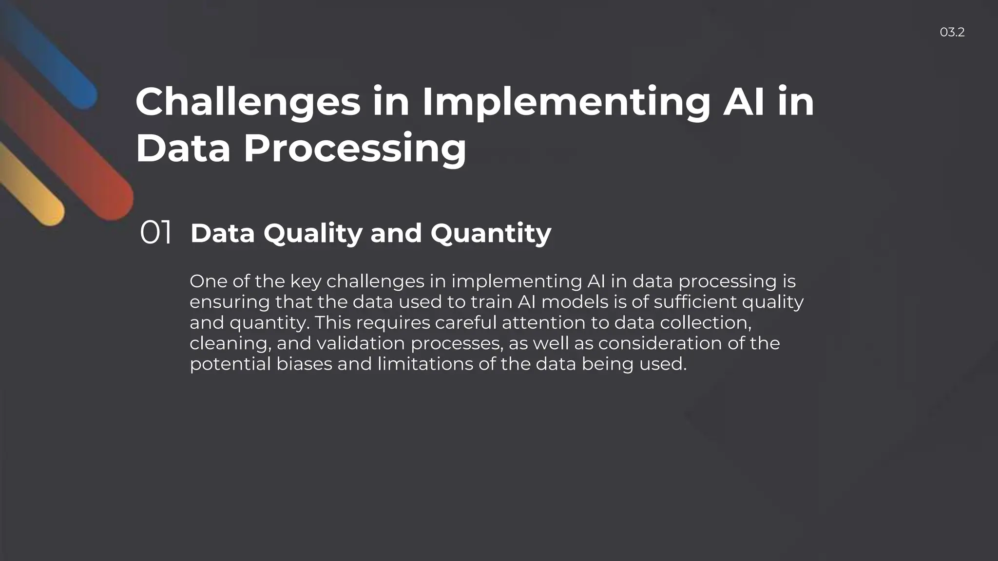Challenges in Implementing AI in
Data Processing
01 Data Quality and Quantity
One of the key challenges in implementing AI in data processing is
ensuring that the data used to train AI models is of sufficient quality
and quantity. This requires careful attention to data collection,
cleaning, and validation processes, as well as consideration of the
potential biases and limitations of the data being used.
03.2
 