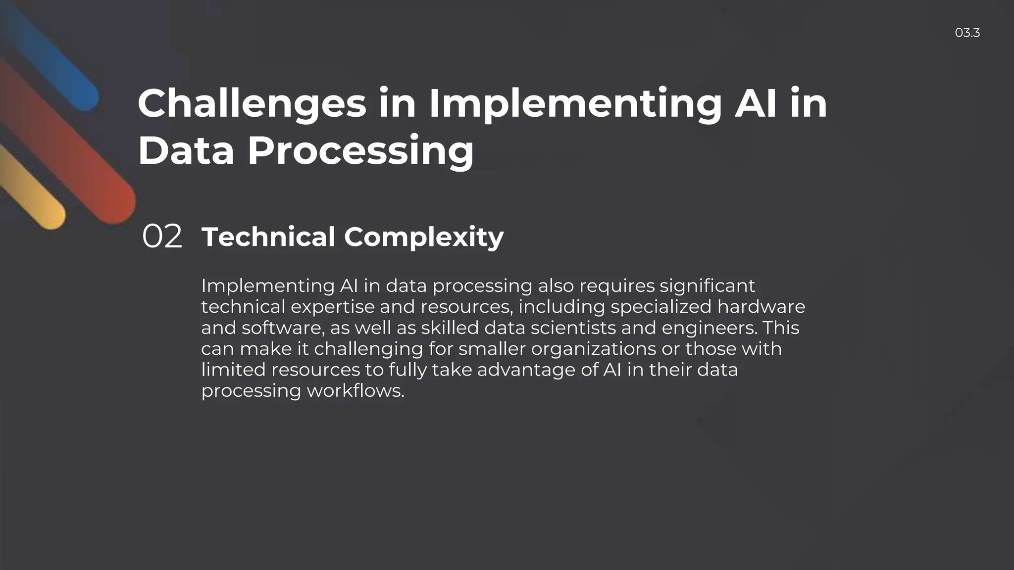 Challenges in Implementing AI in
Data Processing
02 Technical Complexity
Implementing AI in data processing also requires significant
technical expertise and resources, including specialized hardware
and software, as well as skilled data scientists and engineers. This
can make it challenging for smaller organizations or those with
limited resources to fully take advantage of AI in their data
processing workflows.
03.3
 