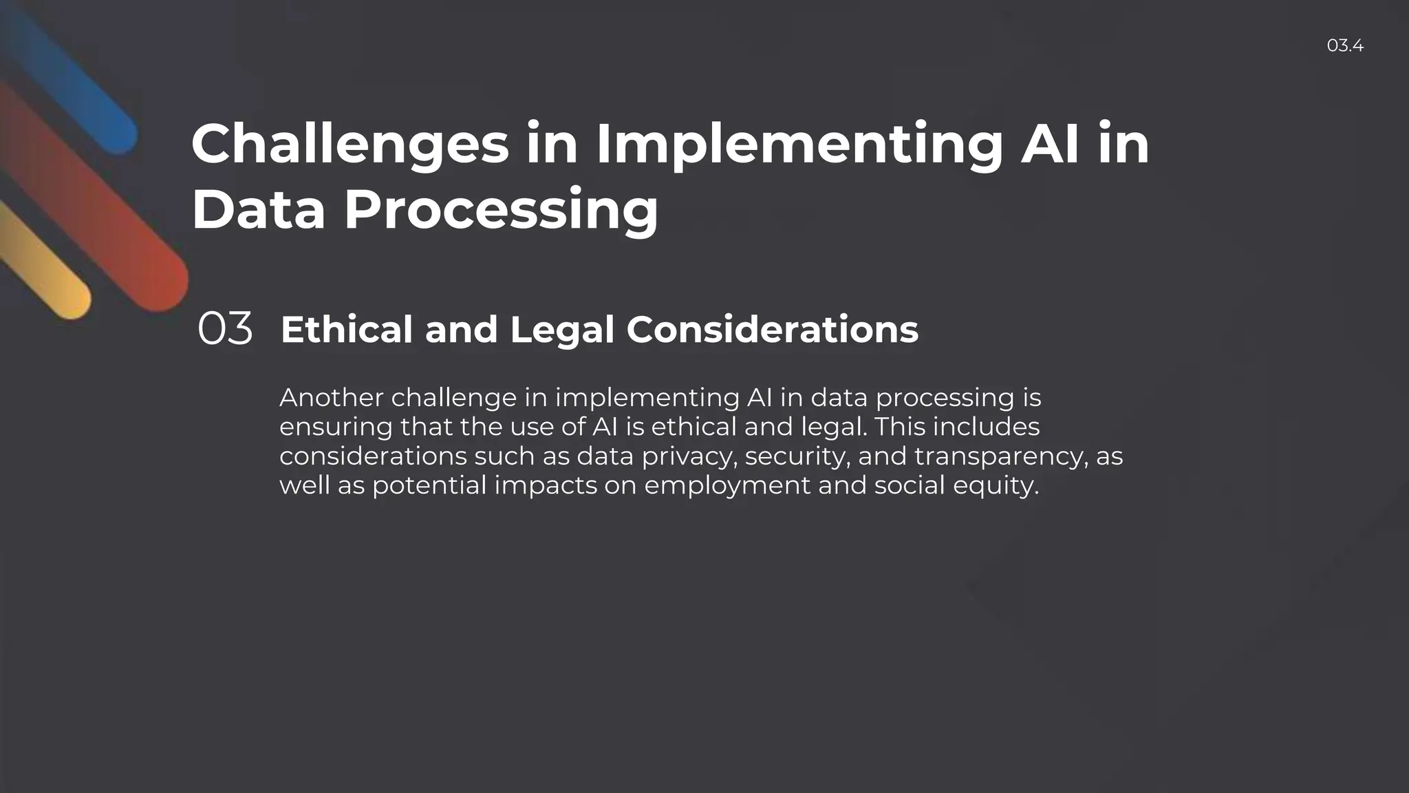Challenges in Implementing AI in
Data Processing
03 Ethical and Legal Considerations
Another challenge in implementing AI in data processing is
ensuring that the use of AI is ethical and legal. This includes
considerations such as data privacy, security, and transparency, as
well as potential impacts on employment and social equity.
03.4
 