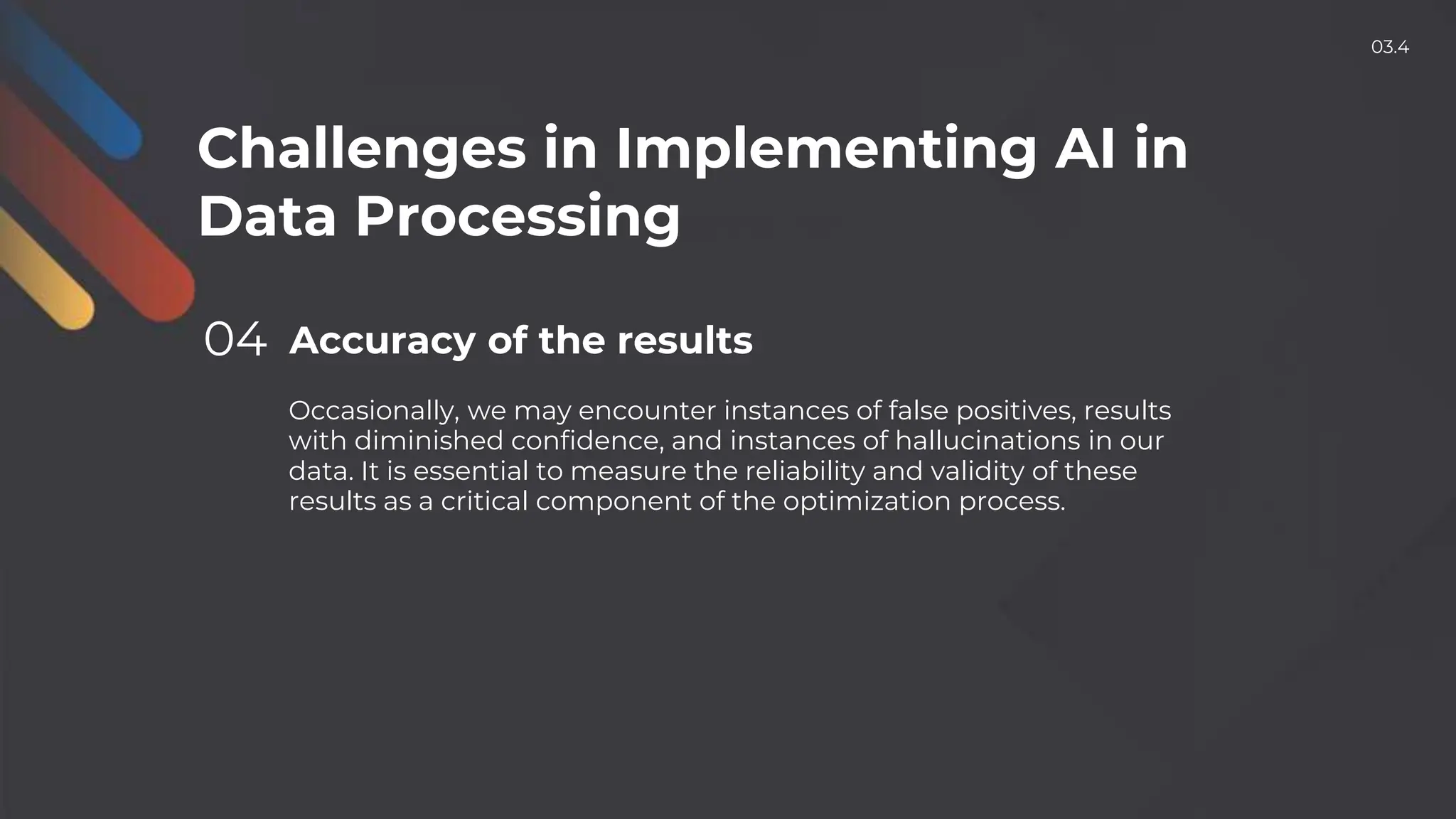 Challenges in Implementing AI in
Data Processing
04 Accuracy of the results
Occasionally, we may encounter instances of false positives, results
with diminished confidence, and instances of hallucinations in our
data. It is essential to measure the reliability and validity of these
results as a critical component of the optimization process.
03.4
 