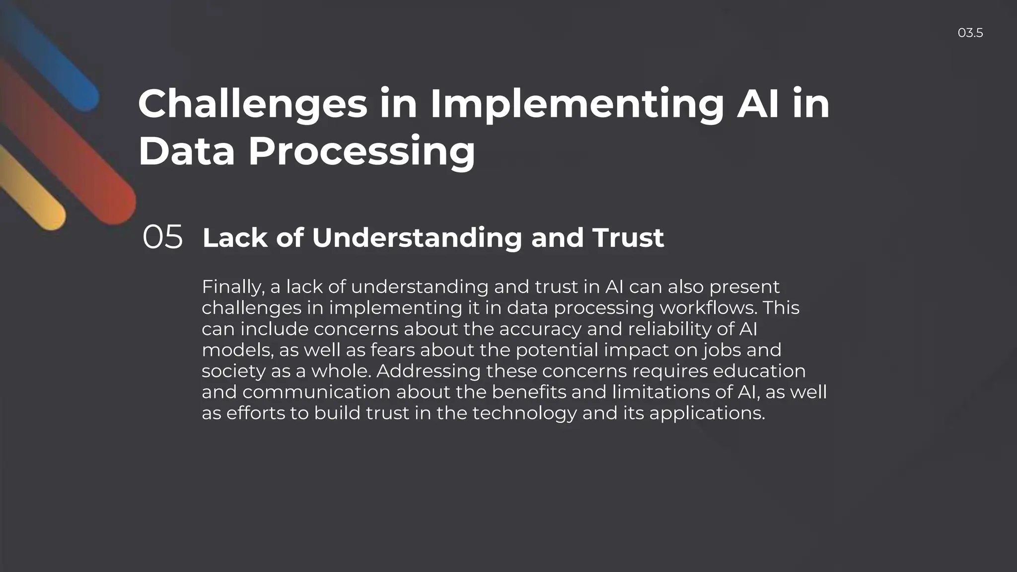 Challenges in Implementing AI in
Data Processing
05 Lack of Understanding and Trust
Finally, a lack of understanding and trust in AI can also present
challenges in implementing it in data processing workflows. This
can include concerns about the accuracy and reliability of AI
models, as well as fears about the potential impact on jobs and
society as a whole. Addressing these concerns requires education
and communication about the benefits and limitations of AI, as well
as efforts to build trust in the technology and its applications.
03.5
 