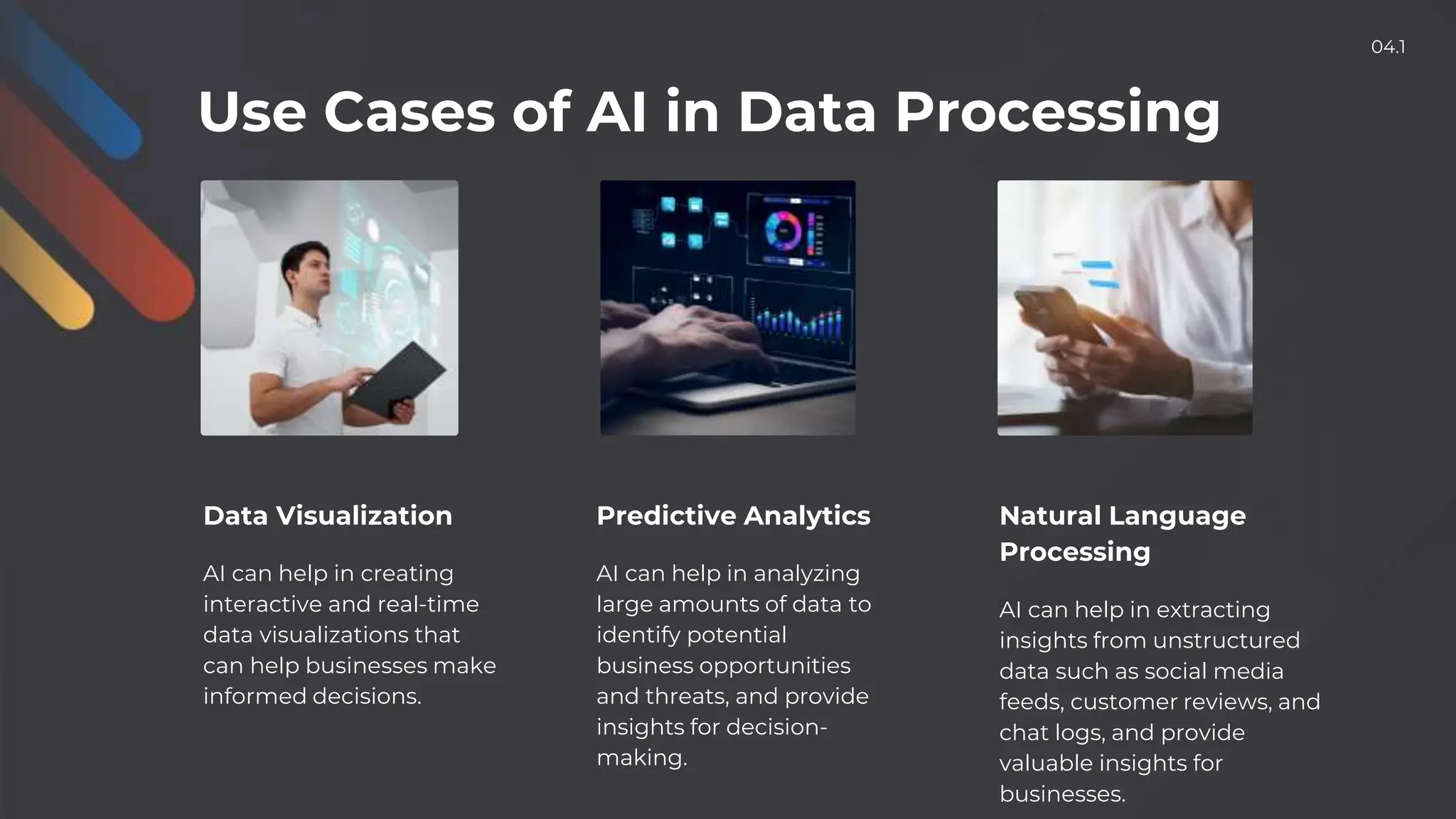 Use Cases of AI in Data Processing
Data Visualization
AI can help in creating
interactive and real-time
data visualizations that
can help businesses make
informed decisions.
Predictive Analytics
AI can help in analyzing
large amounts of data to
identify potential
business opportunities
and threats, and provide
insights for decision-
making.
Natural Language
Processing
AI can help in extracting
insights from unstructured
data such as social media
feeds, customer reviews, and
chat logs, and provide
valuable insights for
businesses.
04.1
 