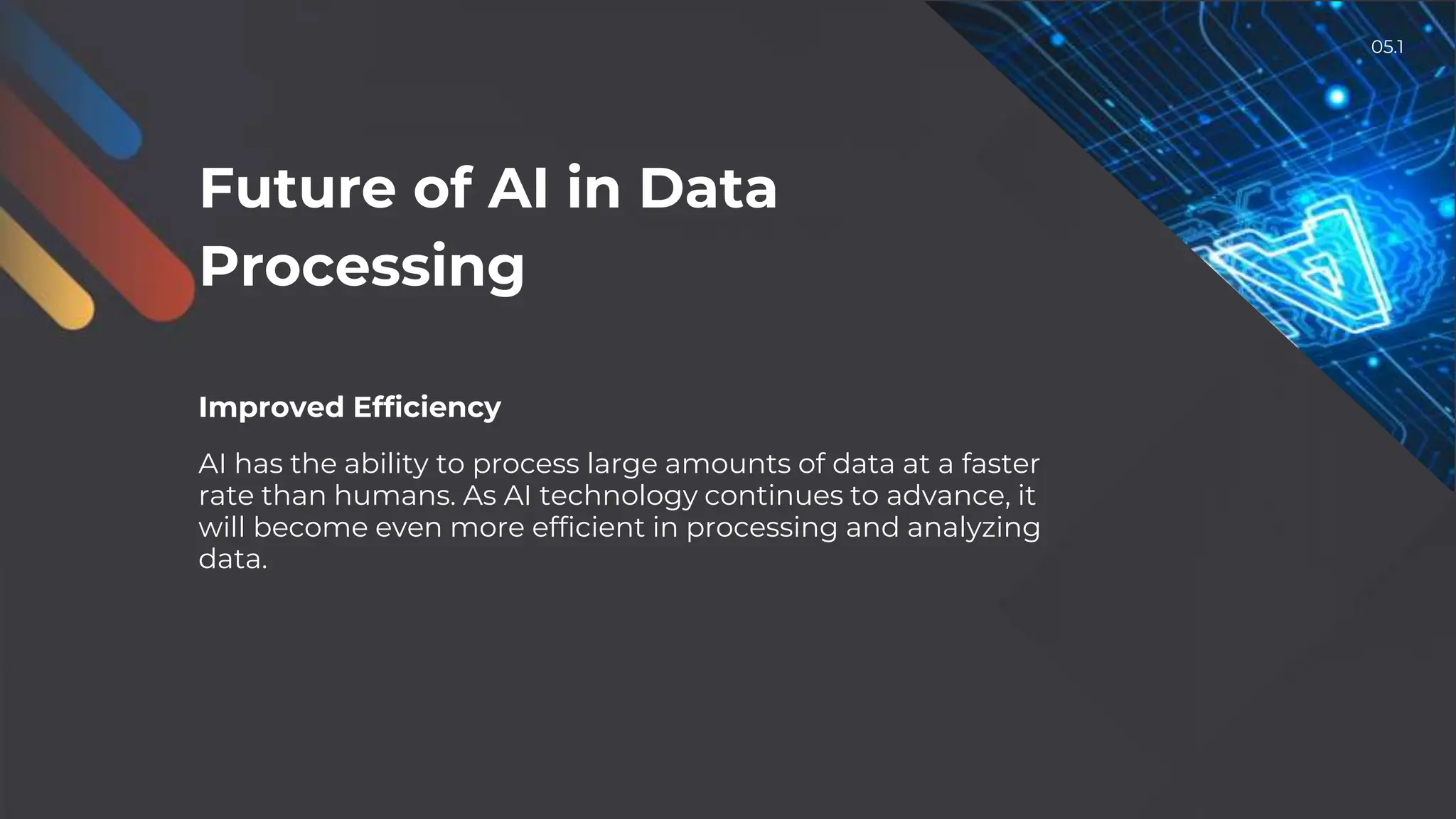 Future of AI in Data
Processing
Improved Efficiency
AI has the ability to process large amounts of data at a faster
rate than humans. As AI technology continues to advance, it
will become even more efficient in processing and analyzing
data.
05.1
 
