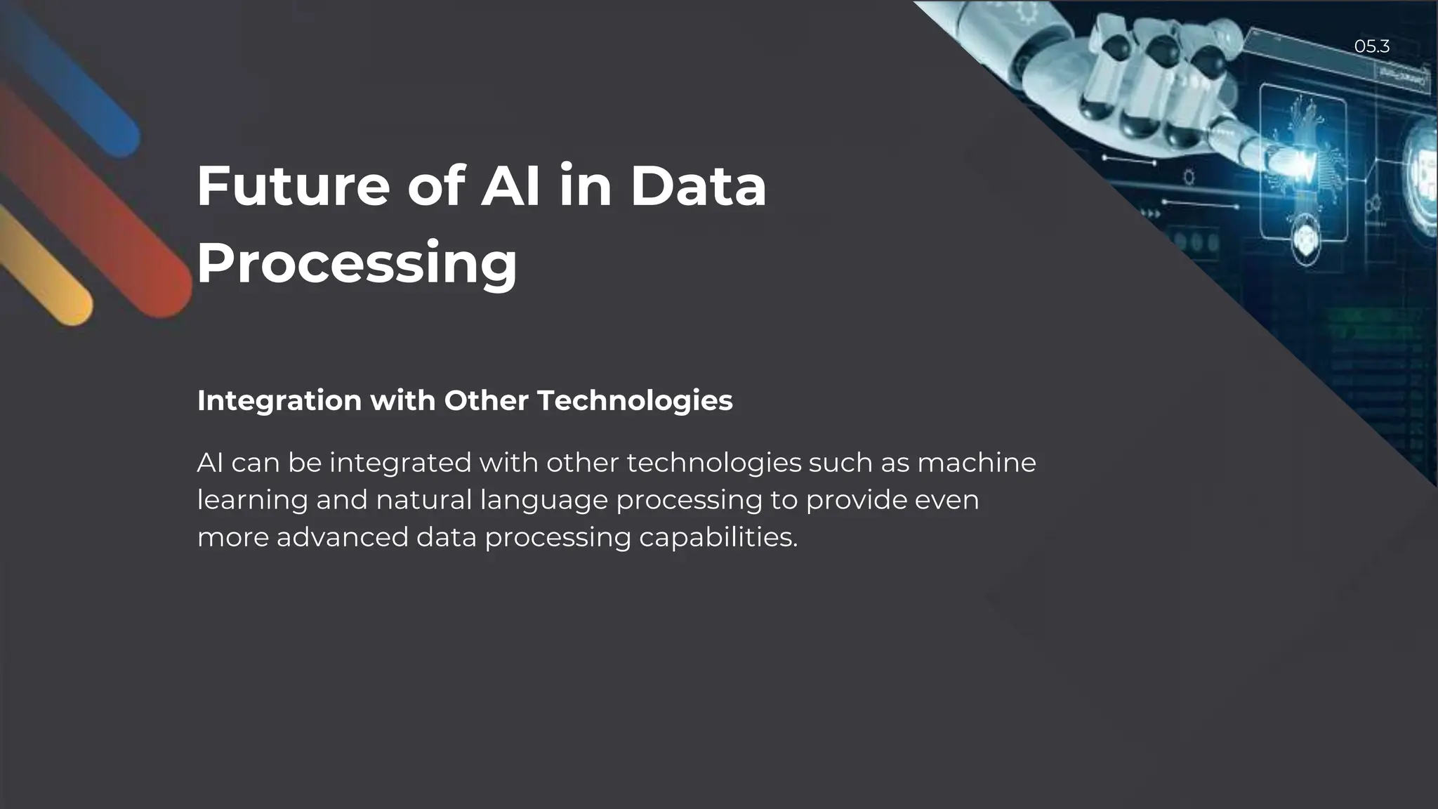 Integration with Other Technologies
AI can be integrated with other technologies such as machine
learning and natural language processing to provide even
more advanced data processing capabilities.
Future of AI in Data
Processing
05.3
 