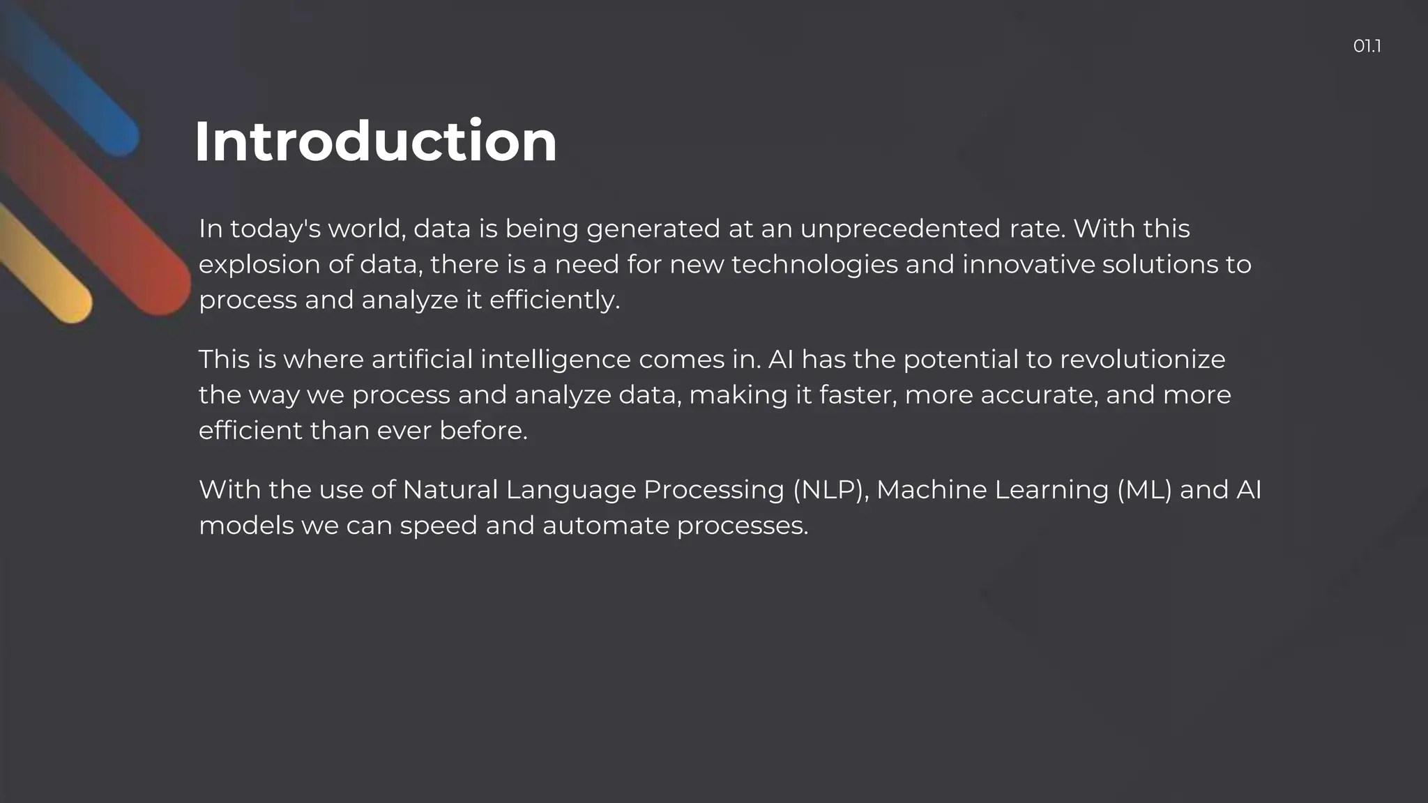 In today's world, data is being generated at an unprecedented rate. With this
explosion of data, there is a need for new technologies and innovative solutions to
process and analyze it efficiently.
This is where artificial intelligence comes in. AI has the potential to revolutionize
the way we process and analyze data, making it faster, more accurate, and more
efficient than ever before.
With the use of Natural Language Processing (NLP), Machine Learning (ML) and AI
models we can speed and automate processes.
Introduction
01.1
 