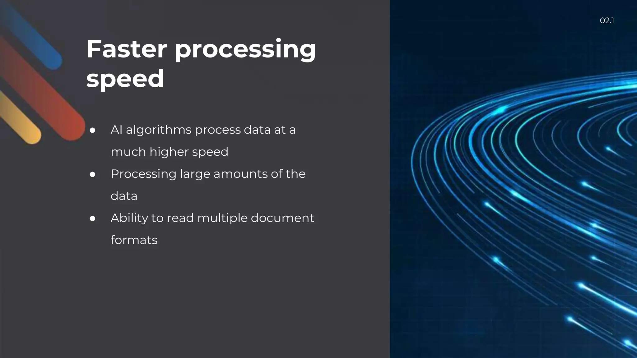 Faster processing
speed
● AI algorithms process data at a
much higher speed
● Processing large amounts of the
data
● Ability to read multiple document
formats
02.1
 