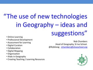 “The use of new technologies
in Geography – ideas and
suggestions”
Rob Chambers
Head of Geography, St Ivo School.
@RobGeog rchambers@stivoschool.org
• Online Learning
• Professional Development
• Assessment for Learning
• Digital Curation
• Collaboration
• Digital Mapping
• Organisation
• iPads in Geography
• Creating Teaching / Learning Resources
 