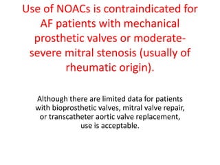Use of NOACs is contraindicated for
AF patients with mechanical
prosthetic valves or moderate-
severe mitral stenosis (usually of
rheumatic origin).
Although there are limited data for patients
with bioprosthetic valves, mitral valve repair,
or transcatheter aortic valve replacement,
use is acceptable.
 
