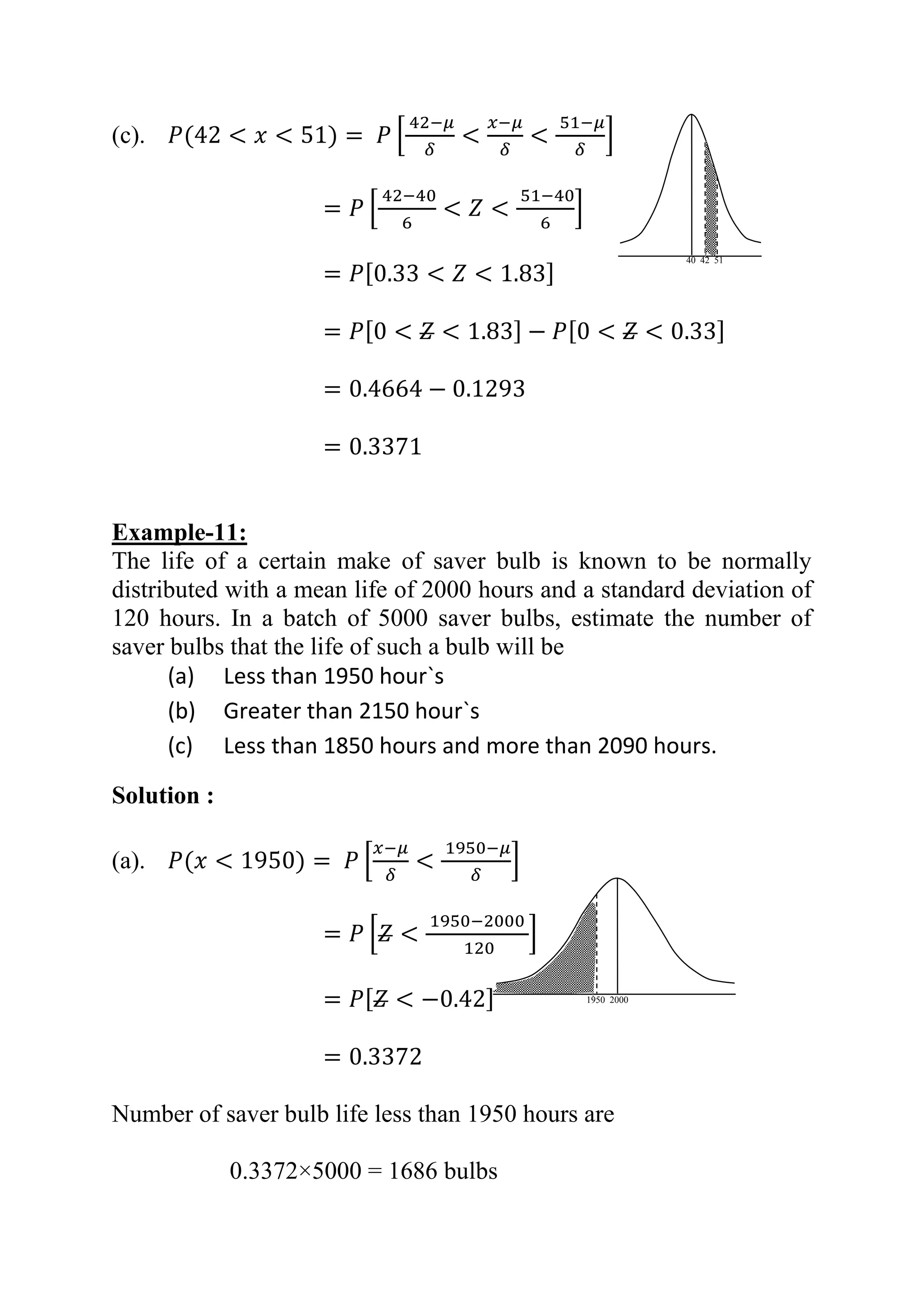 (c). 𝑃(42 < 𝑥 < 51) = 𝑃 [
42−𝜇
𝛿
<
𝑥−𝜇
𝛿
<
51−𝜇
𝛿
]
= 𝑃 [
42−40
6
< 𝑍 <
51−40
6
]
= 𝑃[0.33 < 𝑍 < 1.83]
= 𝑃[0 < 𝑍 < 1.83] − 𝑃[0 < 𝑍 < 0.33]
= 0.4664 − 0.1293
= 0.3371
Example-11:
The life of a certain make of saver bulb is known to be normally
distributed with a mean life of 2000 hours and a standard deviation of
120 hours. In a batch of 5000 saver bulbs, estimate the number of
saver bulbs that the life of such a bulb will be
(a) Less than 1950 hour`s
(b) Greater than 2150 hour`s
(c) Less than 1850 hours and more than 2090 hours.
Solution :
(a). 𝑃(𝑥 < 1950) = 𝑃 [
𝑥−𝜇
𝛿
<
1950−𝜇
𝛿
]
= 𝑃 [𝑍 <
1950−2000
120
]
= 𝑃[ 𝑍 < −0.42]
= 0.3372
Number of saver bulb life less than 1950 hours are
0.3372×5000 = 1686 bulbs
40 42 51
1950 2000
 