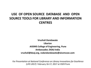 USE OF OPEN SOURCE DATABASE AND OPEN
SOURCE TOOLS FOR LIBRARY AND INFORMATION
CENTRES
Vrushali Dandawate
Libarian
AISSMS College of Engineering, Pune
Ambassador, DOAJ India
vrushali@doaj.org, vsdandandawate@aissmscoe.com
For Presentation at National Conference on Library Innovations for Excellence
(LIFE-2017) ​ February 16-17, 2017 at IISER Pune
 