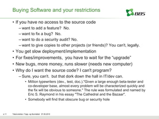 Buying Software and your restrictions

       • If you have no access to the source code
              – want to add a feature? No.
              – want to fix a bug? No.
              – want to do a security audit? No.
              – want to give copies to other projects (or friends)? You can't, legally.
       •   You get slow deployment/implementation
       •   For fixes/improvements, you have to wait for the “upgrade”
       •   New bugs, more money, runs slower (needs new computer)
       •   Why do I want the source code? I can't program?
              – Sure, you can't. but that dork down the hall in IT/dev can.
                     • Million typewriters (dev., test, doc.)."Given a large enough beta-tester and
                       co-developer base, almost every problem will be characterized quickly and
                       the fix will be obvious to someone." The rule was formulated and named by
                       Eric S. Raymond in his essay "The Cathedral and the Bazaar".
                     • Somebody will find that obscure bug or security hole



s.11   Tekst endres i Topp- og Bunntekst 07.05.2010
 