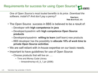 Requirements for success for using Open Source?

          One of Open Source’s most touted benefits is its price. Download the
          software, install it? And don’t pay a penny?             free beer,
                                                               free download, etc

       • The Open Source success in BBS is believed to be a result of:
              – Developer with high competence in java
              – Developer/sysadmin with high competence Open Source
                products
              – Developers/sysadmin willing to learn (self learn) new products
              – BBS developer has the possibility to allocate 10% of work time to
                private Open Source activities
       • We are self-reliant with in-house expertise on our basic needs.
       • Important to have guidelines for use of Open Source
              – Choose products that will live on ….
                     • Time and Money Code Library
                         – timeandmoney-v0_5_1.jar (2006)


s.12   Tekst endres i Topp- og Bunntekst 07.05.2010
 