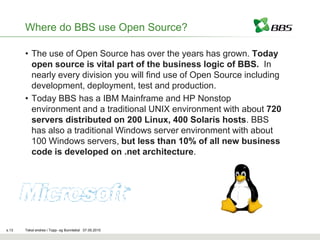Where do BBS use Open Source?

       • The use of Open Source has over the years has grown. Today
         open source is vital part of the business logic of BBS. In
         nearly every division you will find use of Open Source including
         development, deployment, test and production.
       • Today BBS has a IBM Mainframe and HP Nonstop
         environment and a traditional UNIX environment with about 720
         servers distributed on 200 Linux, 400 Solaris hosts. BBS
         has also a traditional Windows server environment with about
         100 Windows servers, but less than 10% of all new business
         code is developed on .net architecture.




s.13   Tekst endres i Topp- og Bunntekst 07.05.2010
 