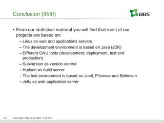 Conclusion (III/III)

       • From our statistical material you will find that most of our
         projects are based on:
              – Linux on web and applications servers
              – The development environment is based on Java (JDK)
              – Different GNU tools (development, deployment, test and
                production)
              – Subversion as version control
              – Hudson as build server
              – The test environment is based on Junit, Fitnesse and Selenium
              – Jetty as web application server




s.21   Tekst endres i Topp- og Bunntekst 07.05.2010
 