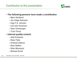 Contribution to this presentation


       • The following persons have made a contribution
              – Bjørn Nordlund
              – Jan Helge Salvesen
              – Inge F.S. Johnsen
              – Leif John Korshavn
              – Stian Grenborgen
              – Truls Thirud
       • Internal quality control:
              – Arild Endresen
              – Reier Pytte
              – Andreas Sollund
              – Roar Kløften
              – Stian Blomquist
              – Michael Sundt

s.22   Tekst endres i Topp- og Bunntekst 07.05.2010
 