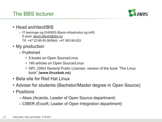 The BBS lecturer

      • Head architect/BIS
             – IT-løsninger og Drift/BIS (Basis infrastruktur og drift)
               E-post: david.elboth@bbs.no
               Tlf: +47 22 89 85 06/Mob: +47 920 66 633
      • My production
             – Published
                    • 5 books on Open Source/Linux
                    • 140 articles on Open Source/Linux
                    • GPL (GNU General Public License) version of the book ”The Linux
                      book” (www.linuxbok.no)
      • Beta site for Red Hat Linux
      • Adviser for students (Bachelor/Master degree in Open Source)
      • Positions
             – Abeo (Acando, Leader of Open Source department)
             – CIBER (Ecsoft, Leader of Open Integration department)


s.3   Tekst endres i Topp- og Bunntekst 07.05.2010
 