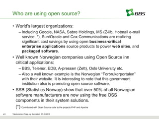 Who are using open source?

      • World's largest organizations:
             – Including Google, NASA, Sabre Holdings, MS (Z-lib, Hotmail e-mail
               service, *), Sun/Oracle and Cox Communications are realizing
               significant cost savings by using open business-critical
               enterprise applications source products to power web sites, and
               packaged software.
      • Well known Norwegian companies using Open Source inn
        critical applications:
             – BBS, Telenor, EDB, A-pressen (Zett), Oslo University etc.
             – Also a well known example is the Norwegian “Forbrukerportalen”
               with their website. It is interesting to note that this government
               institution also is promoting open source software.
      • SSB (Statistics Norway) show that over 50% of all Norwegian
        software manufacturers are now using the free OSS
        components in their system solutions.
        (*) Contributed with Open Source code to the projects PHP and Apache
s.6   Tekst endres i Topp- og Bunntekst 07.05.2010
 