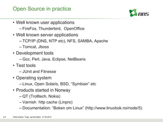 Open Source in practice

      • Well known user applications
             – FireFox, Thunderbird, OpenOffice
      • Well known server applications
             – TCP/IP (DNS, NTP etc), NFS, SAMBA, Apache
             – Tomcat, Jboss
      • Development tools
             – Gcc, Perl, Java, Eclipse, NetBeans
      • Test tools
             – JUnit and Fitnesse
      • Operating system
             – Linux, Open Solaris, BSD, “Symbian” etc
      • Products started in Norway
             – QT (Trolltech, Nokia)
             – Varnish http cache (Linpro)
             – Documentation: “Boken om Linux” (http://www.linuxbok.no/node/5)

s.8   Tekst endres i Topp- og Bunntekst 07.05.2010
 