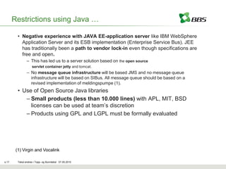 Restrictions using Java …

         • Negative experience with JAVA EE-application server like IBM WebSphere
           Application Server and its ESB implementation (Enterprise Service Bus). JEE
           has traditionally been a path to vendor lock-in even though specifications are
           free and open.
                – This has led us to a server solution based on the open source
                    servlet container jetty and tomcat.
                – No message queue infrastructure will be based JMS and no message queue
                  infrastructure will be based on SIBus. All message queue should be based on a
                  revised implementation of meldingspumpe (1).
         • Use of Open Source Java libraries
            – Small products (less than 10.000 lines) with APL, MIT, BSD
              licenses can be used at team’s discretion
            – Products using GPL and LGPL must be formally evaluated




        (1) Virgin and Vocalink

s.17     Tekst endres i Topp- og Bunntekst 07.05.2010
 