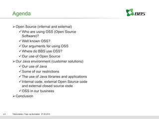 Agenda

       Open Source (internal and external)
          Who are using OSS (Open Source
           Software)?
          Well known OSS?
          Our arguments for using OSS
          Where do BBS use OSS?
          Our use of Open Source
       Our Java environment (customer solutions)
          Our use of Java
          Some of our restrictions
          The use of Java libraries and applications
          Internal code, external Open Source code
           and external closed source code
         OSS in our business
       Conclusion



s.4   Tekst endres i Topp- og Bunntekst 07.05.2010
 