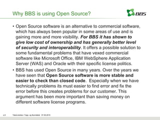 Why BBS is using Open Source?

      • Open Source software is an alternative to commercial software,
        which has always been popular in some areas of use and is
        gaining more and more visibility. For BBS it has shown to
        give low cost of ownership and has generally better level
        of security and interoperability. It offers a possible solution to
        some fundamental problems that have vexed commercial
        software like Microsoft Office, IBM WebSphere Application
        Server (WAS) and Oracle with their specific license politics.
      • BBS has used Open Source in many years. Over the years we
        have seen that Open Source software is more stable and
        easier to check than closed code. Especially when we have
        technically problems its must easier to find error and fix the
        error before this creates problems for our customer. This
        argument has been more important than saving money on
        different software license programs.

s.9   Tekst endres i Topp- og Bunntekst 07.05.2010
 