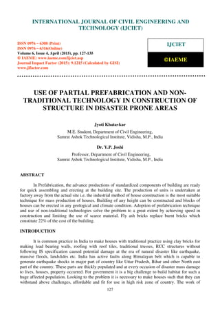 International Journal of Civil Engineering and Technology (IJCIET), ISSN 0976 – 6308 (Print),
ISSN 0976 – 6316(Online), Volume 6, Issue 4, April (2015), pp. 127-135 © IAEME
127
USE OF PARTIAL PREFABRICATION AND NON-
TRADITIONAL TECHNOLOGY IN CONSTRUCTION OF
STRUCTURE IN DISASTER PRONE AREAS
Jyoti Khatavkar
M.E. Student, Department of Civil Engineering,
Samrat Ashok Technological Institute, Vidisha, M.P., India
Dr. Y.P. Joshi
Professor, Department of Civil Engineering,
Samrat Ashok Technological Institute, Vidisha, M.P., India
ABSTRACT
In Prefabrication, the advance productions of standardized components of building are ready
for quick assembling and erecting at the building site. The production of units is undertaken at
factory away from the actual site i.e. the industrial method of house construction is the most suitable
technique for mass production of houses. Building of any height can be constructed and blocks of
houses can be erected in any geological and climate condition. Adoption of prefabrication technique
and use of non-traditional technologies solve the problem to a great extent by achieving speed in
construction and limiting the use of scarce material. Fly ash bricks replace burnt bricks which
constitute 22% of the cost of the building.
INTRODUCTION
It is common practice in India to make houses with traditional practice using clay bricks for
making load bearing walls, roofing with roof tiles, traditional trusses, RCC structures without
following IS specification caused potential damage at the era of natural disaster like earthquake,
massive floods, landslides etc. India has active faults along Himalayan belt which is capable to
generate earthquake shocks in major part of country like Uttar Pradesh, Bihar and other North east
part of the country. These parts are thickly populated and at every occasion of disaster mass damage
to lives, houses, property occurred. For government it is a big challenge to build habitat for such a
huge affected population. Looking to the problem it is necessary to make houses such that they can
withstand above challenges, affordable and fit for use in high risk zone of country. The work of
INTERNATIONAL JOURNAL OF CIVIL ENGINEERING AND
TECHNOLOGY (IJCIET)
ISSN 0976 – 6308 (Print)
ISSN 0976 – 6316(Online)
Volume 6, Issue 4, April (2015), pp. 127-135
© IAEME: www.iaeme.com/Ijciet.asp
Journal Impact Factor (2015): 9.1215 (Calculated by GISI)
www.jifactor.com
IJCIET
©IAEME
 