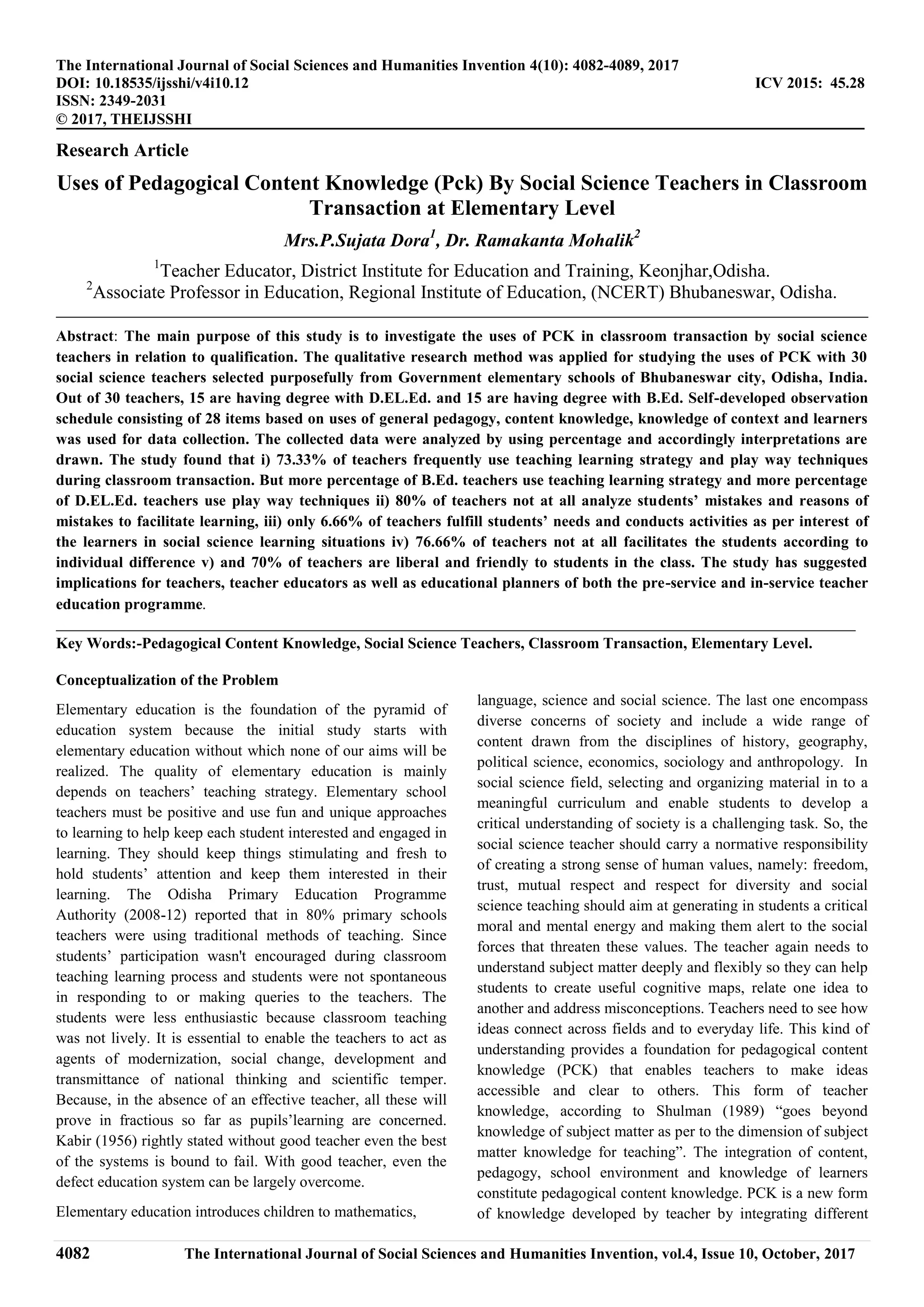 4082 The International Journal of Social Sciences and Humanities Invention, vol.4, Issue 10, October, 2017
The International Journal of Social Sciences and Humanities Invention 4(10): 4082-4089, 2017
DOI: 10.18535/ijsshi/v4i10.12 ICV 2015: 45.28
ISSN: 2349-2031
© 2017, THEIJSSHI
Research Article
Uses of Pedagogical Content Knowledge (Pck) By Social Science Teachers in Classroom
Transaction at Elementary Level
Mrs.P.Sujata Dora1
, Dr. Ramakanta Mohalik2
1
Teacher Educator, District Institute for Education and Training, Keonjhar,Odisha.
2
Associate Professor in Education, Regional Institute of Education, (NCERT) Bhubaneswar, Odisha.
Abstract: The main purpose of this study is to investigate the uses of PCK in classroom transaction by social science
teachers in relation to qualification. The qualitative research method was applied for studying the uses of PCK with 30
social science teachers selected purposefully from Government elementary schools of Bhubaneswar city, Odisha, India.
Out of 30 teachers, 15 are having degree with D.EL.Ed. and 15 are having degree with B.Ed. Self-developed observation
schedule consisting of 28 items based on uses of general pedagogy, content knowledge, knowledge of context and learners
was used for data collection. The collected data were analyzed by using percentage and accordingly interpretations are
drawn. The study found that i) 73.33% of teachers frequently use teaching learning strategy and play way techniques
during classroom transaction. But more percentage of B.Ed. teachers use teaching learning strategy and more percentage
of D.EL.Ed. teachers use play way techniques ii) 80% of teachers not at all analyze students’ mistakes and reasons of
mistakes to facilitate learning, iii) only 6.66% of teachers fulfill students’ needs and conducts activities as per interest of
the learners in social science learning situations iv) 76.66% of teachers not at all facilitates the students according to
individual difference v) and 70% of teachers are liberal and friendly to students in the class. The study has suggested
implications for teachers, teacher educators as well as educational planners of both the pre-service and in-service teacher
education programme.
Key Words:-Pedagogical Content Knowledge, Social Science Teachers, Classroom Transaction, Elementary Level.
Conceptualization of the Problem
Elementary education is the foundation of the pyramid of
education system because the initial study starts with
elementary education without which none of our aims will be
realized. The quality of elementary education is mainly
depends on teachers’ teaching strategy. Elementary school
teachers must be positive and use fun and unique approaches
to learning to help keep each student interested and engaged in
learning. They should keep things stimulating and fresh to
hold students’ attention and keep them interested in their
learning. The Odisha Primary Education Programme
Authority (2008-12) reported that in 80% primary schools
teachers were using traditional methods of teaching. Since
students’ participation wasn't encouraged during classroom
teaching learning process and students were not spontaneous
in responding to or making queries to the teachers. The
students were less enthusiastic because classroom teaching
was not lively. It is essential to enable the teachers to act as
agents of modernization, social change, development and
transmittance of national thinking and scientific temper.
Because, in the absence of an effective teacher, all these will
prove in fractious so far as pupils’learning are concerned.
Kabir (1956) rightly stated without good teacher even the best
of the systems is bound to fail. With good teacher, even the
defect education system can be largely overcome.
Elementary education introduces children to mathematics,
language, science and social science. The last one encompass
diverse concerns of society and include a wide range of
content drawn from the disciplines of history, geography,
political science, economics, sociology and anthropology. In
social science field, selecting and organizing material in to a
meaningful curriculum and enable students to develop a
critical understanding of society is a challenging task. So, the
social science teacher should carry a normative responsibility
of creating a strong sense of human values, namely: freedom,
trust, mutual respect and respect for diversity and social
science teaching should aim at generating in students a critical
moral and mental energy and making them alert to the social
forces that threaten these values. The teacher again needs to
understand subject matter deeply and flexibly so they can help
students to create useful cognitive maps, relate one idea to
another and address misconceptions. Teachers need to see how
ideas connect across fields and to everyday life. This kind of
understanding provides a foundation for pedagogical content
knowledge (PCK) that enables teachers to make ideas
accessible and clear to others. This form of teacher
knowledge, according to Shulman (1989) “goes beyond
knowledge of subject matter as per to the dimension of subject
matter knowledge for teaching”. The integration of content,
pedagogy, school environment and knowledge of learners
constitute pedagogical content knowledge. PCK is a new form
of knowledge developed by teacher by integrating different
 