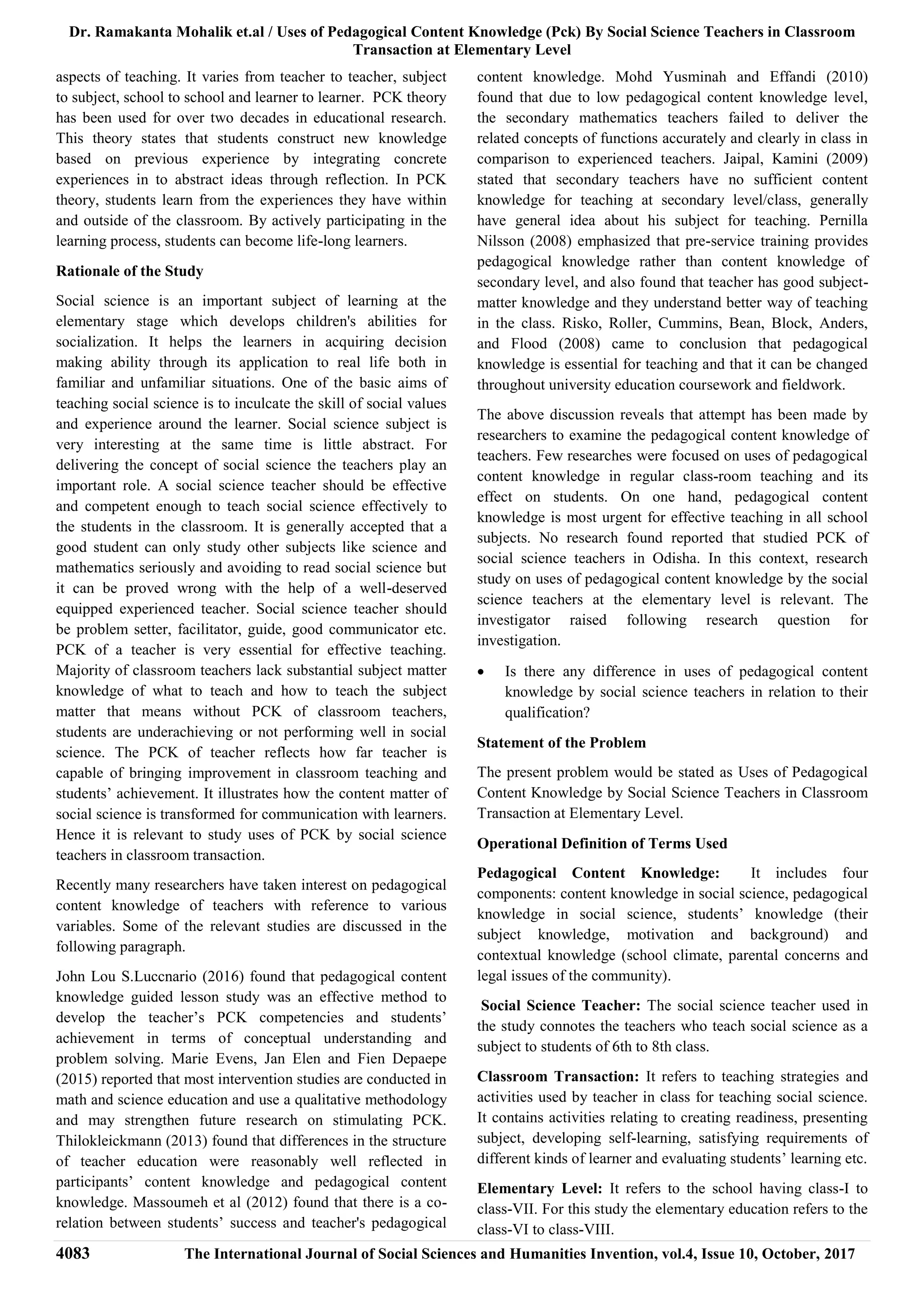 Dr. Ramakanta Mohalik et.al / Uses of Pedagogical Content Knowledge (Pck) By Social Science Teachers in Classroom
Transaction at Elementary Level
4083 The International Journal of Social Sciences and Humanities Invention, vol.4, Issue 10, October, 2017
aspects of teaching. It varies from teacher to teacher, subject
to subject, school to school and learner to learner. PCK theory
has been used for over two decades in educational research.
This theory states that students construct new knowledge
based on previous experience by integrating concrete
experiences in to abstract ideas through reflection. In PCK
theory, students learn from the experiences they have within
and outside of the classroom. By actively participating in the
learning process, students can become life-long learners.
Rationale of the Study
Social science is an important subject of learning at the
elementary stage which develops children's abilities for
socialization. It helps the learners in acquiring decision
making ability through its application to real life both in
familiar and unfamiliar situations. One of the basic aims of
teaching social science is to inculcate the skill of social values
and experience around the learner. Social science subject is
very interesting at the same time is little abstract. For
delivering the concept of social science the teachers play an
important role. A social science teacher should be effective
and competent enough to teach social science effectively to
the students in the classroom. It is generally accepted that a
good student can only study other subjects like science and
mathematics seriously and avoiding to read social science but
it can be proved wrong with the help of a well-deserved
equipped experienced teacher. Social science teacher should
be problem setter, facilitator, guide, good communicator etc.
PCK of a teacher is very essential for effective teaching.
Majority of classroom teachers lack substantial subject matter
knowledge of what to teach and how to teach the subject
matter that means without PCK of classroom teachers,
students are underachieving or not performing well in social
science. The PCK of teacher reflects how far teacher is
capable of bringing improvement in classroom teaching and
students’ achievement. It illustrates how the content matter of
social science is transformed for communication with learners.
Hence it is relevant to study uses of PCK by social science
teachers in classroom transaction.
Recently many researchers have taken interest on pedagogical
content knowledge of teachers with reference to various
variables. Some of the relevant studies are discussed in the
following paragraph.
John Lou S.Luccnario (2016) found that pedagogical content
knowledge guided lesson study was an effective method to
develop the teacher’s PCK competencies and students’
achievement in terms of conceptual understanding and
problem solving. Marie Evens, Jan Elen and Fien Depaepe
(2015) reported that most intervention studies are conducted in
math and science education and use a qualitative methodology
and may strengthen future research on stimulating PCK.
Thilokleickmann (2013) found that differences in the structure
of teacher education were reasonably well reflected in
participants’ content knowledge and pedagogical content
knowledge. Massoumeh et al (2012) found that there is a co-
relation between students’ success and teacher's pedagogical
content knowledge. Mohd Yusminah and Effandi (2010)
found that due to low pedagogical content knowledge level,
the secondary mathematics teachers failed to deliver the
related concepts of functions accurately and clearly in class in
comparison to experienced teachers. Jaipal, Kamini (2009)
stated that secondary teachers have no sufficient content
knowledge for teaching at secondary level/class, generally
have general idea about his subject for teaching. Pernilla
Nilsson (2008) emphasized that pre-service training provides
pedagogical knowledge rather than content knowledge of
secondary level, and also found that teacher has good subject-
matter knowledge and they understand better way of teaching
in the class. Risko, Roller, Cummins, Bean, Block, Anders,
and Flood (2008) came to conclusion that pedagogical
knowledge is essential for teaching and that it can be changed
throughout university education coursework and fieldwork.
The above discussion reveals that attempt has been made by
researchers to examine the pedagogical content knowledge of
teachers. Few researches were focused on uses of pedagogical
content knowledge in regular class-room teaching and its
effect on students. On one hand, pedagogical content
knowledge is most urgent for effective teaching in all school
subjects. No research found reported that studied PCK of
social science teachers in Odisha. In this context, research
study on uses of pedagogical content knowledge by the social
science teachers at the elementary level is relevant. The
investigator raised following research question for
investigation.
 Is there any difference in uses of pedagogical content
knowledge by social science teachers in relation to their
qualification?
Statement of the Problem
The present problem would be stated as Uses of Pedagogical
Content Knowledge by Social Science Teachers in Classroom
Transaction at Elementary Level.
Operational Definition of Terms Used
Pedagogical Content Knowledge: It includes four
components: content knowledge in social science, pedagogical
knowledge in social science, students’ knowledge (their
subject knowledge, motivation and background) and
contextual knowledge (school climate, parental concerns and
legal issues of the community).
Social Science Teacher: The social science teacher used in
the study connotes the teachers who teach social science as a
subject to students of 6th to 8th class.
Classroom Transaction: It refers to teaching strategies and
activities used by teacher in class for teaching social science.
It contains activities relating to creating readiness, presenting
subject, developing self-learning, satisfying requirements of
different kinds of learner and evaluating students’ learning etc.
Elementary Level: It refers to the school having class-I to
class-VII. For this study the elementary education refers to the
class-VI to class-VIII.
 