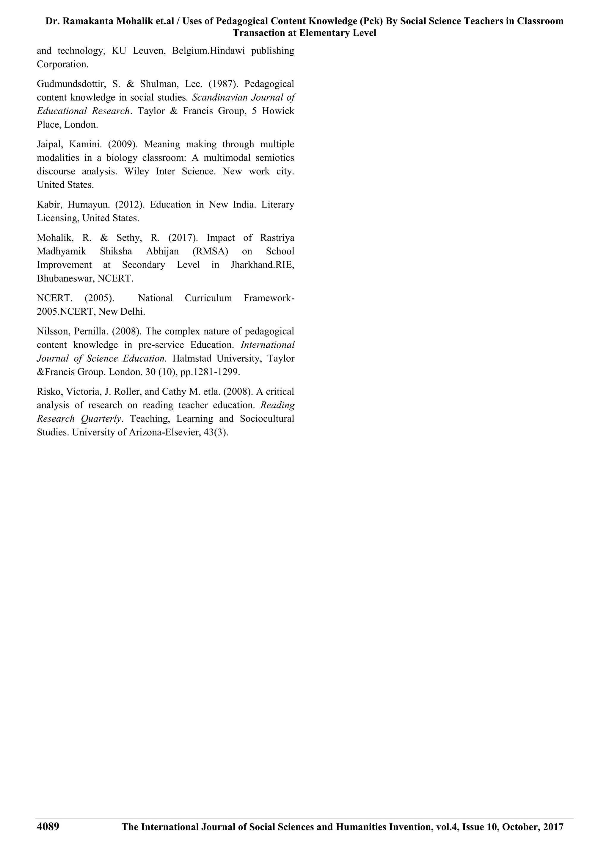Dr. Ramakanta Mohalik et.al / Uses of Pedagogical Content Knowledge (Pck) By Social Science Teachers in Classroom
Transaction at Elementary Level
4089 The International Journal of Social Sciences and Humanities Invention, vol.4, Issue 10, October, 2017
and technology, KU Leuven, Belgium.Hindawi publishing
Corporation.
Gudmundsdottir, S. & Shulman, Lee. (1987). Pedagogical
content knowledge in social studies. Scandinavian Journal of
Educational Research. Taylor & Francis Group, 5 Howick
Place, London.
Jaipal, Kamini. (2009). Meaning making through multiple
modalities in a biology classroom: A multimodal semiotics
discourse analysis. Wiley Inter Science. New work city.
United States.
Kabir, Humayun. (2012). Education in New India. Literary
Licensing, United States.
Mohalik, R. & Sethy, R. (2017). Impact of Rastriya
Madhyamik Shiksha Abhijan (RMSA) on School
Improvement at Secondary Level in Jharkhand.RIE,
Bhubaneswar, NCERT.
NCERT. (2005). National Curriculum Framework-
2005.NCERT, New Delhi.
Nilsson, Pernilla. (2008). The complex nature of pedagogical
content knowledge in pre-service Education. International
Journal of Science Education. Halmstad University, Taylor
&Francis Group. London. 30 (10), pp.1281-1299.
Risko, Victoria, J. Roller, and Cathy M. etla. (2008). A critical
analysis of research on reading teacher education. Reading
Research Quarterly. Teaching, Learning and Sociocultural
Studies. University of Arizona-Elsevier, 43(3).
 